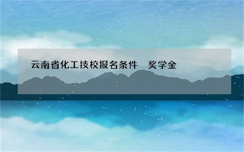 云南省化工技校报名条件 奖学金